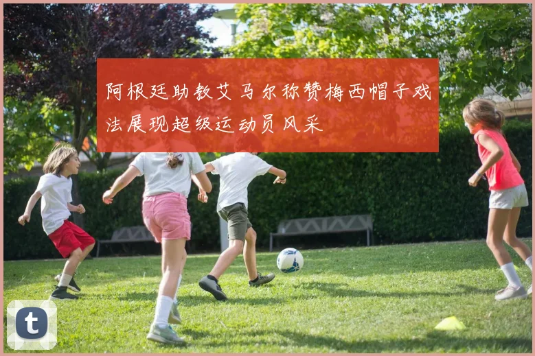 阿根廷助教艾马尔称赞梅西帽子戏法展现超级运动员风采
