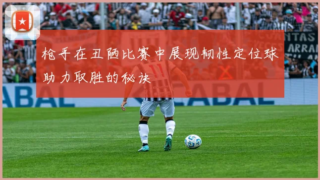 枪手在丑陋比赛中展现韧性定位球助力取胜的秘诀