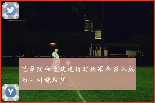 巴萨防线重建进行时坎塞洛留队成唯一补强希望