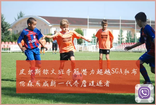 皮尔斯称文班夺冠潜力超越SGA和布伦森或成新一代乔詹追逐者