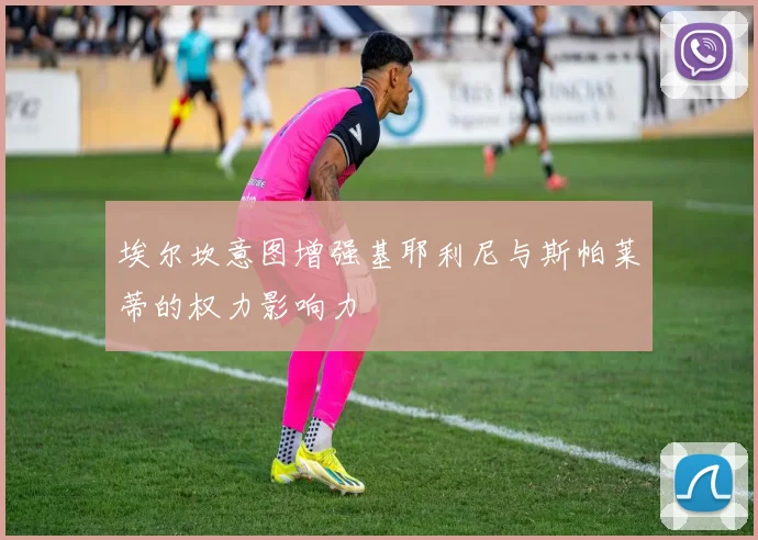 埃尔坎意图增强基耶利尼与斯帕莱蒂的权力影响力