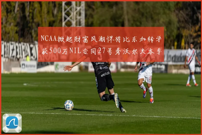 NCAA掀起财富风潮悍将比东加转学获500万NIL合同27号秀沃尔夫本季收入280万