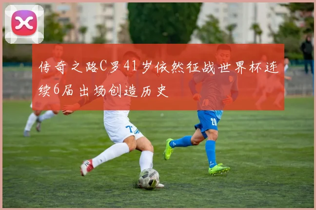 传奇之路C罗41岁依然征战世界杯连续6届出场创造历史