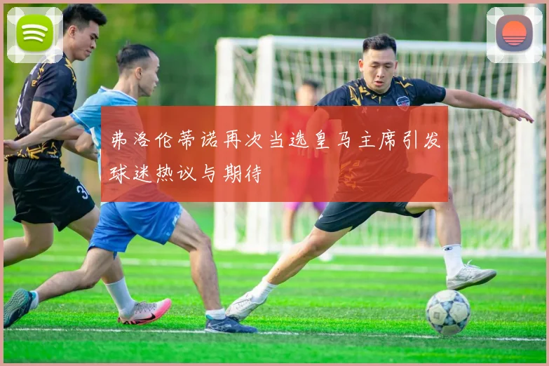 弗洛伦蒂诺再次当选皇马主席引发球迷热议与期待