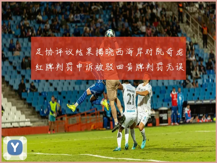 足协评议结果揭晓西海岸对阮奇龙红牌判罚申诉被驳回黄牌判罚无误