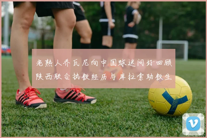 老熟人乔瓦尼向中国球迷问好回顾陕西联合执教经历与库拉索助教生活