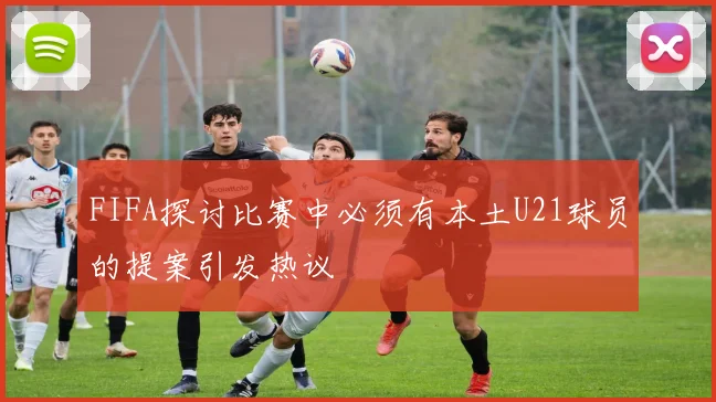 FIFA探讨比赛中必须有本土U21球员的提案引发热议