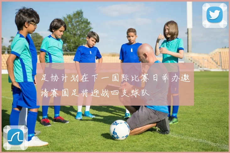 足协计划在下一国际比赛日举办邀请赛国足将迎战四支球队