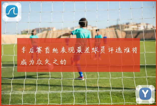 季后赛首轮表现最差球员评选谁将成为众矢之的