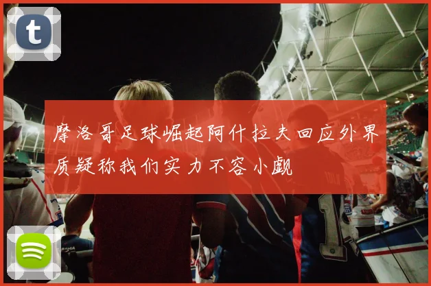 摩洛哥足球崛起阿什拉夫回应外界质疑称我们实力不容小觑
