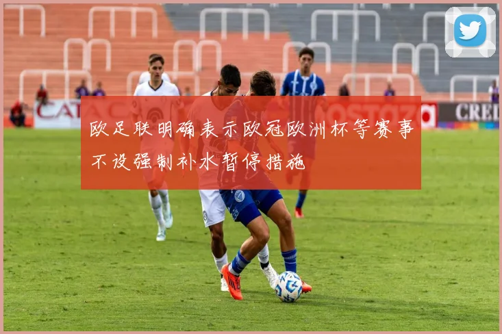 欧足联明确表示欧冠欧洲杯等赛事不设强制补水暂停措施