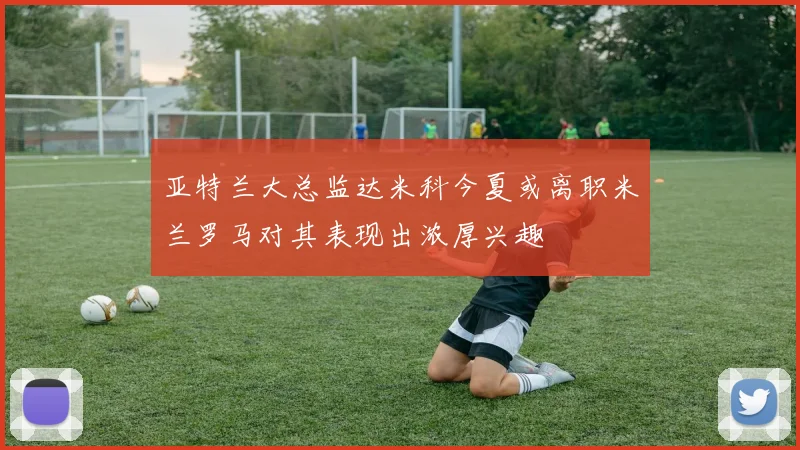 亚特兰大总监达米科今夏或离职米兰罗马对其表现出浓厚兴趣