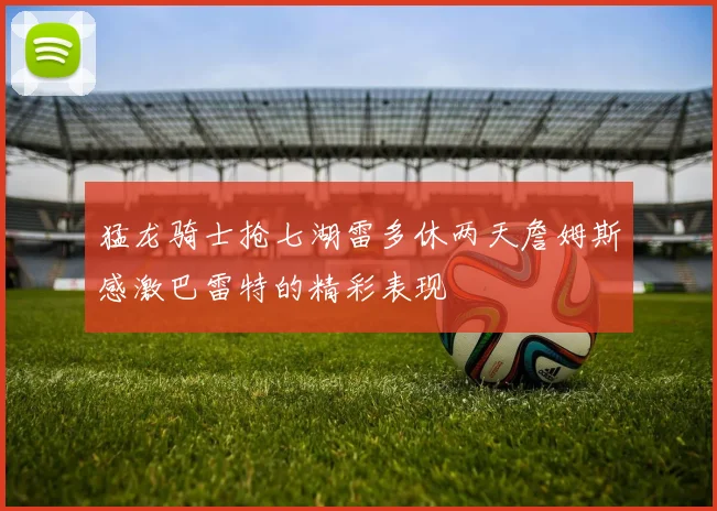 猛龙骑士抢七湖雷多休两天詹姆斯感激巴雷特的精彩表现