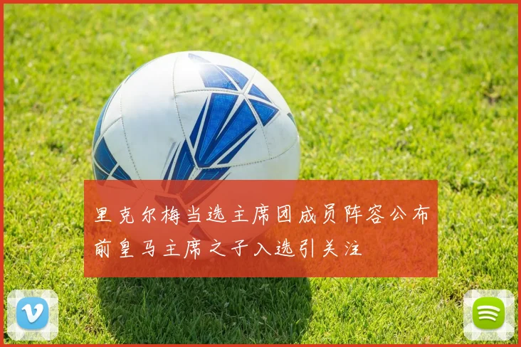 里克尔梅当选主席团成员阵容公布前皇马主席之子入选引关注