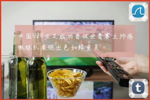 中国U20女足成功晋级世青赛主帅感慨球队表现出色如释重负