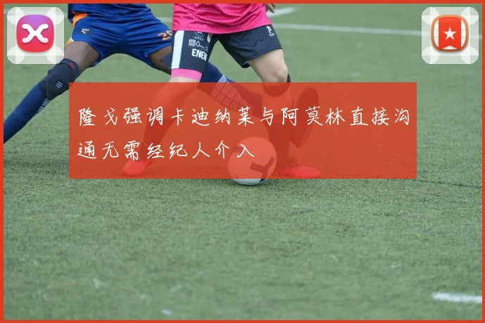 隆戈强调卡迪纳莱与阿莫林直接沟通无需经纪人介入