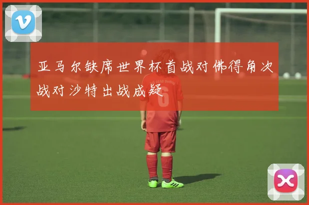 亚马尔缺席世界杯首战对佛得角次战对沙特出战成疑