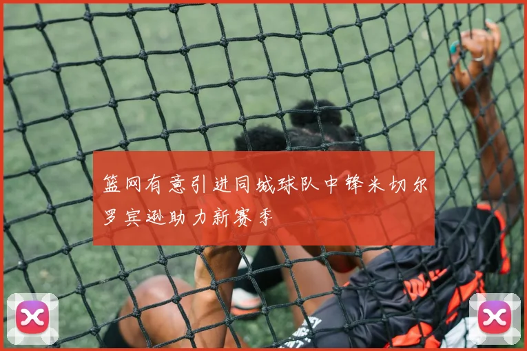 篮网有意引进同城球队中锋米切尔罗宾逊助力新赛季