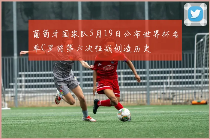 葡萄牙国家队5月19日公布世界杯名单C罗将第六次征战创造历史