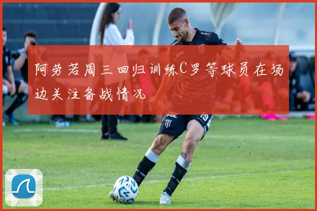 阿劳若周三回归训练C罗等球员在场边关注备战情况