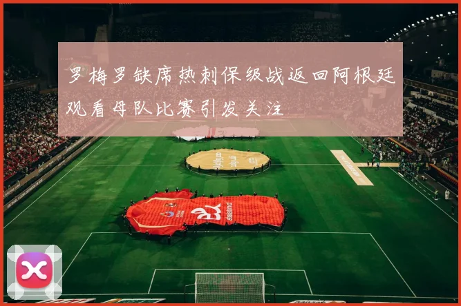 罗梅罗缺席热刺保级战返回阿根廷观看母队比赛引发关注