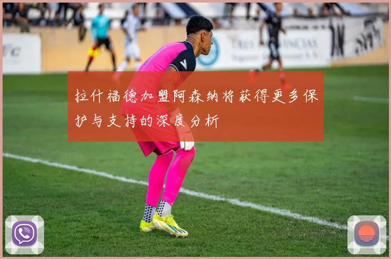 拉什福德加盟阿森纳将获得更多保护与支持的深度分析