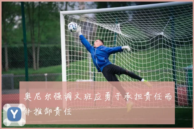 奥尼尔强调文班应勇于承担责任而非推卸责任