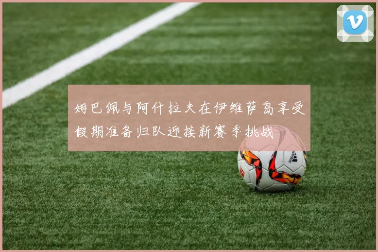 姆巴佩与阿什拉夫在伊维萨岛享受假期准备归队迎接新赛季挑战